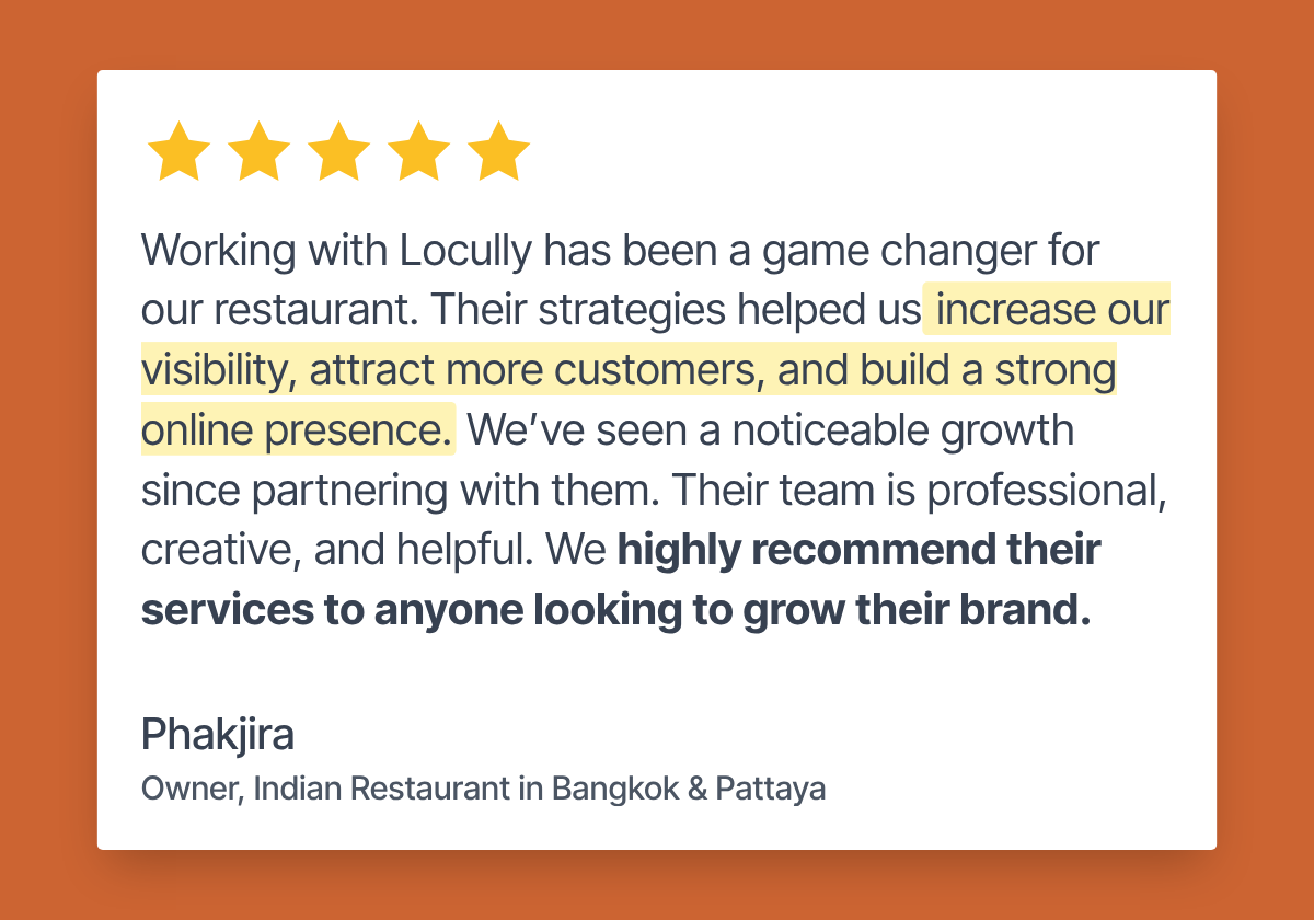 Five-star review from Phakjira, owner of an Indian restaurant in Bangkok and Pattaya: “Working with Locully has been a game changer for our restaurant. Their strategies helped us increase our visibility, attract more customers, and build a strong online presence. We’ve seen a noticeable growth since partnering with them. Their team is professional, creative, and helpful. We highly recommend their services to anyone looking to grow their brand.”