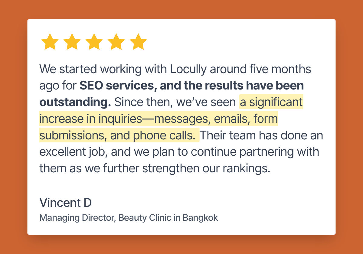 Five-star review from Vincent D, Managing Director of a beauty clinic in Bangkok: “We started working with Locully around five months ago for SEO services, and the results have been outstanding. Since then, we’ve seen a significant increase in inquiries — messages, emails, form submissions, and phone calls. Their team has done an excellent job, and we plan to continue partnering with them as we further strengthen our rankings.”